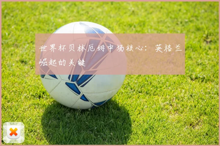 世界杯贝林厄姆中场核心：英格兰崛起的关键