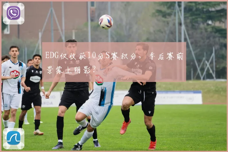 EDG仅收获10分S赛积分，季后赛前景蒙上阴影？