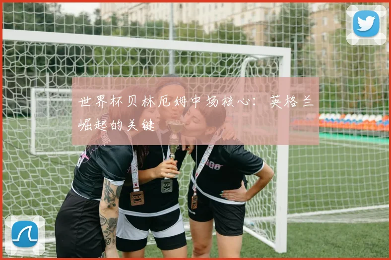 世界杯贝林厄姆中场核心：英格兰崛起的关键