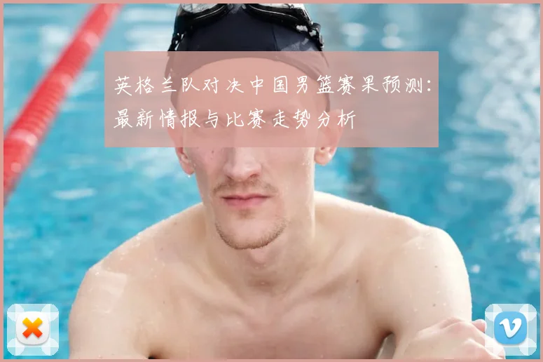 英格兰队对决中国男篮赛果预测：最新情报与比赛走势分析