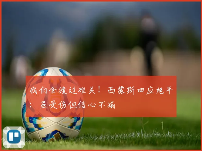 我们会渡过难关！西蒙斯回应绝平：虽受伤但信心不减