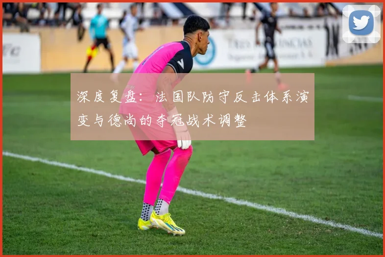 深度复盘：法国队防守反击体系演变与德尚的夺冠战术调整