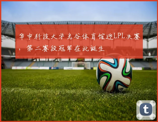 华中科技大学光谷体育馆迎LPL决赛，第二赛段冠军在此诞生