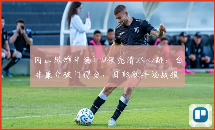 冈山绿雉半场1-0领先清水心跳，白井康介破门得分，日职联半场战报解读